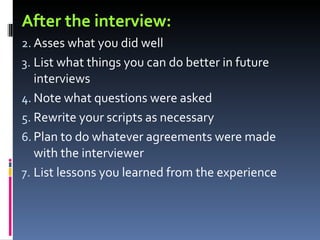 After the interview: Asses what you did well List what things you can do better in future interviews Note what questions were asked Rewrite your scripts as necessary Plan to do whatever agreements were made with the interviewer List lessons you learned from the experience 