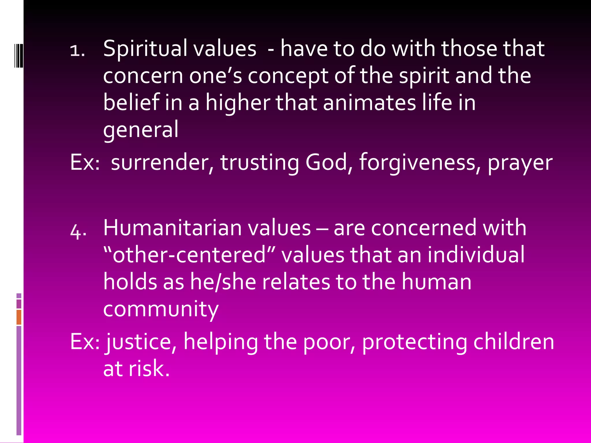 Spiritual values  - have to do with those that concern one’s concept of the spirit and the belief in a higher that animates life in general Ex:  surrender, trusting God, forgiveness, prayer Humanitarian values – are concerned with “other-centered” values that an individual holds as he/she relates to the human community  Ex: justice, helping the poor, protecting children at risk. 