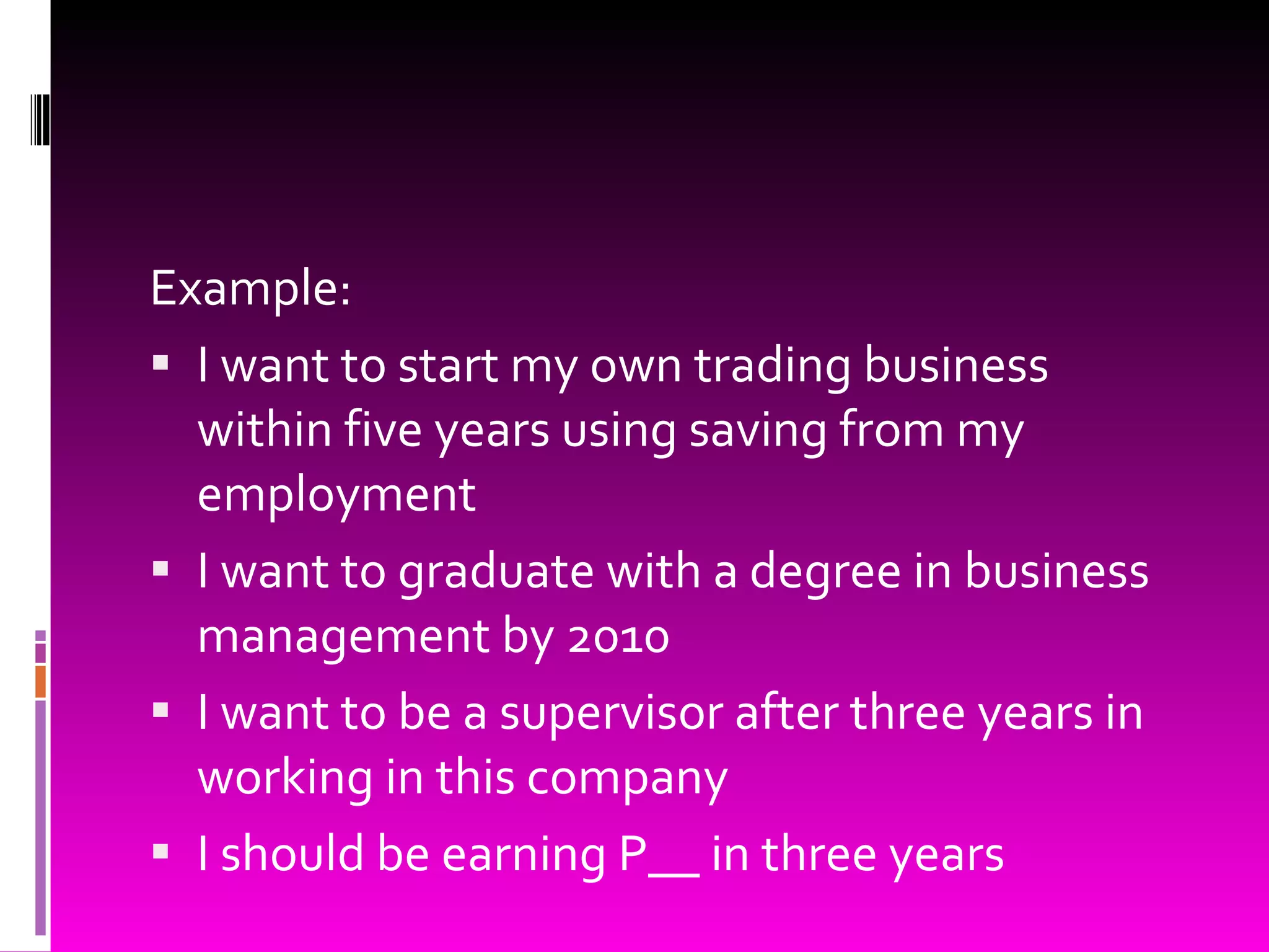 Example:  I want to start my own trading business within five years using saving from my employment I want to graduate with a degree in business management by 2010 I want to be a supervisor after three years in working in this company I should be earning P__ in three years 