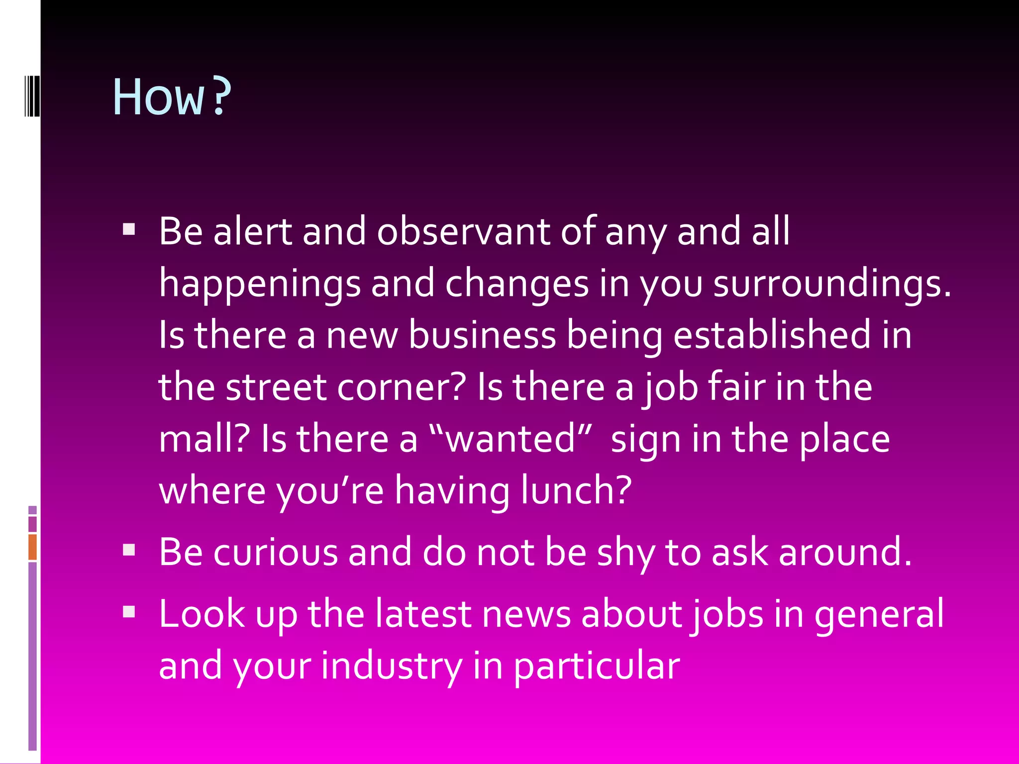 How? Be alert and observant of any and all happenings and changes in you surroundings. Is there a new business being established in the street corner? Is there a job fair in the mall? Is there a “wanted”  sign in the place where you’re having lunch? Be curious and do not be shy to ask around. Look up the latest news about jobs in general and your industry in particular 