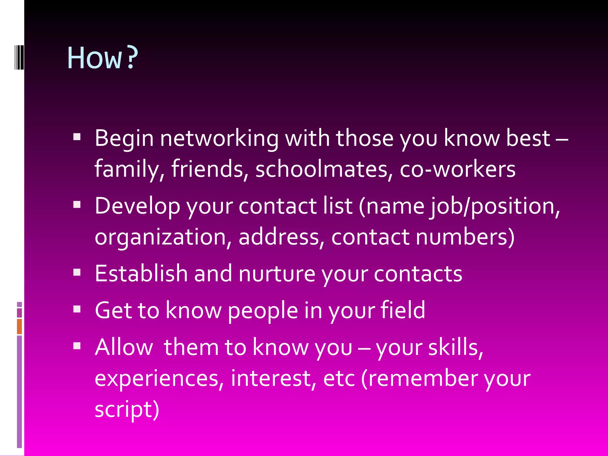 How? Begin networking with those you know best – family, friends, schoolmates, co-workers Develop your contact list (name job/position, organization, address, contact numbers) Establish and nurture your contacts Get to know people in your field Allow  them to know you – your skills, experiences, interest, etc (remember your script) 