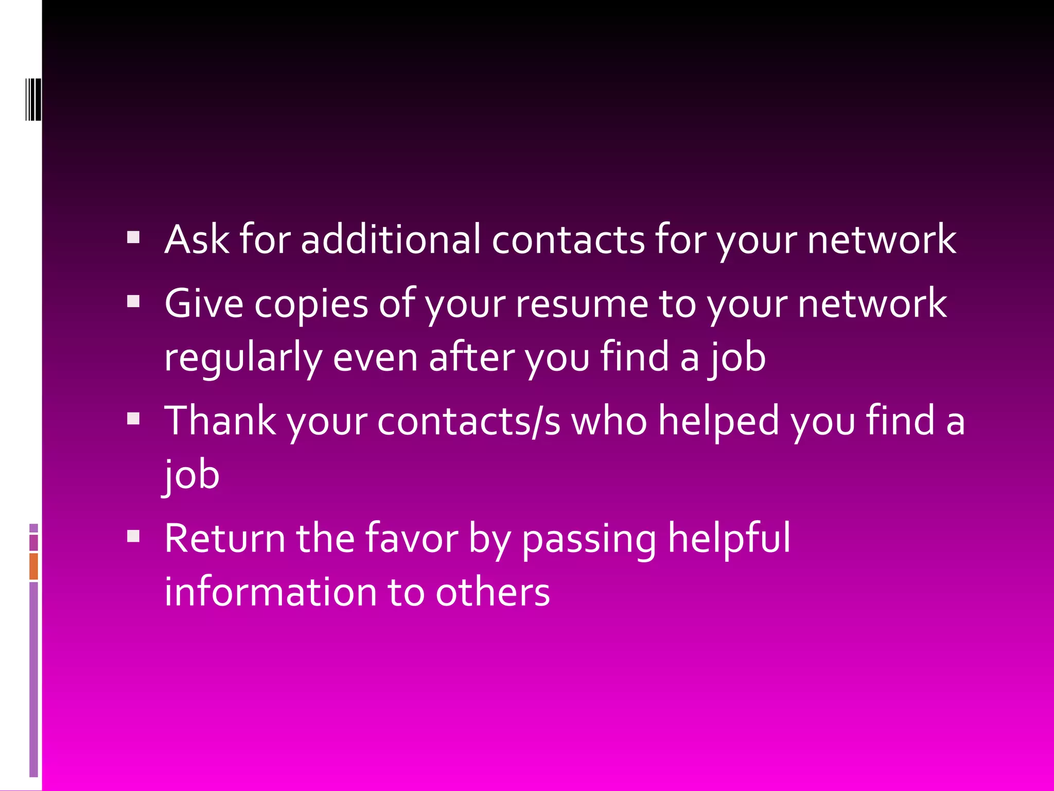 Ask for additional contacts for your network Give copies of your resume to your network regularly even after you find a job Thank your contacts/s who helped you find a job Return the favor by passing helpful information to others 
