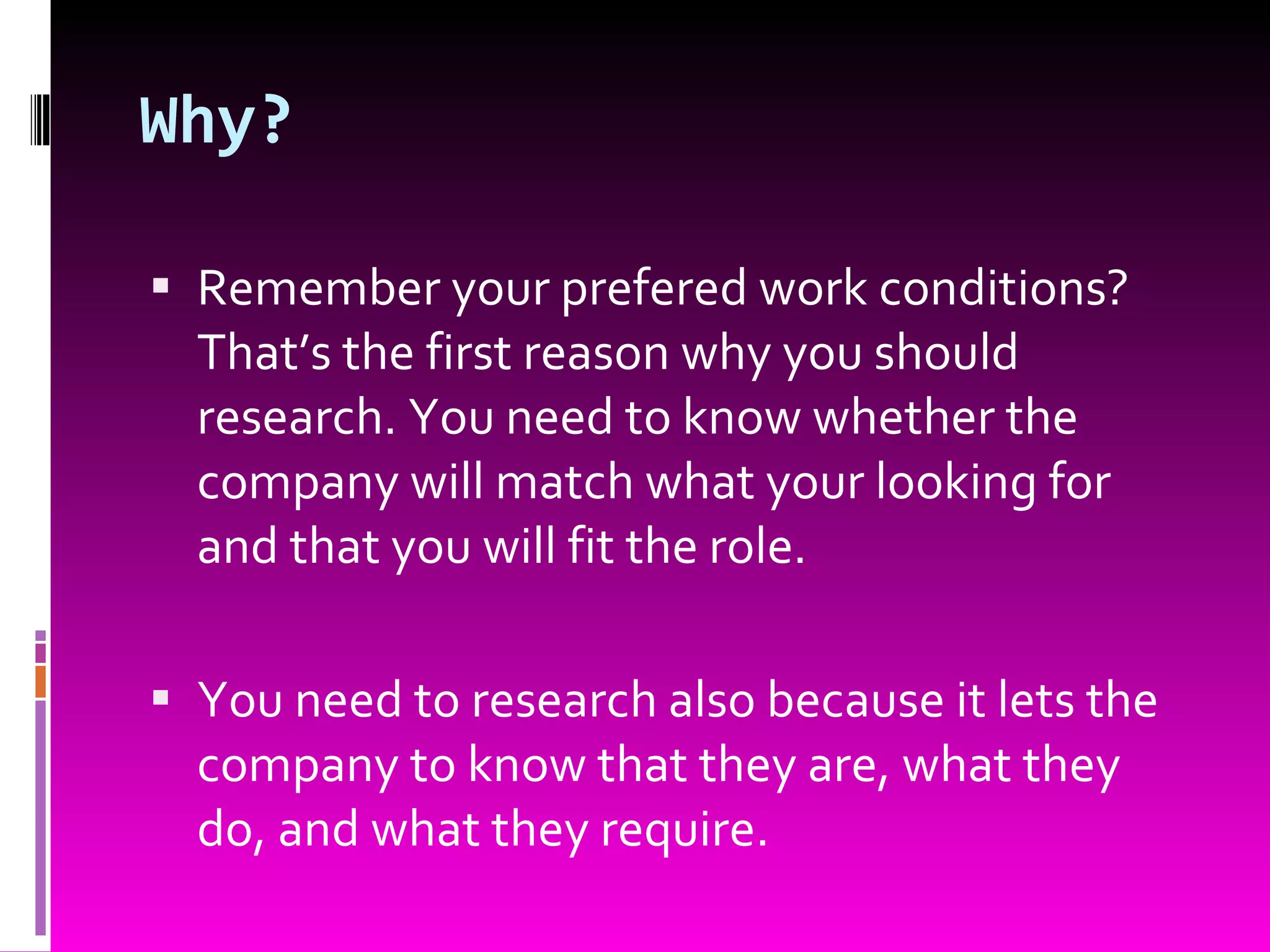 Why? Remember your prefered work conditions? That’s the first reason why you should research. You need to know whether the company will match what your looking for and that you will fit the role. You need to research also because it lets the company to know that they are, what they do, and what they require. 