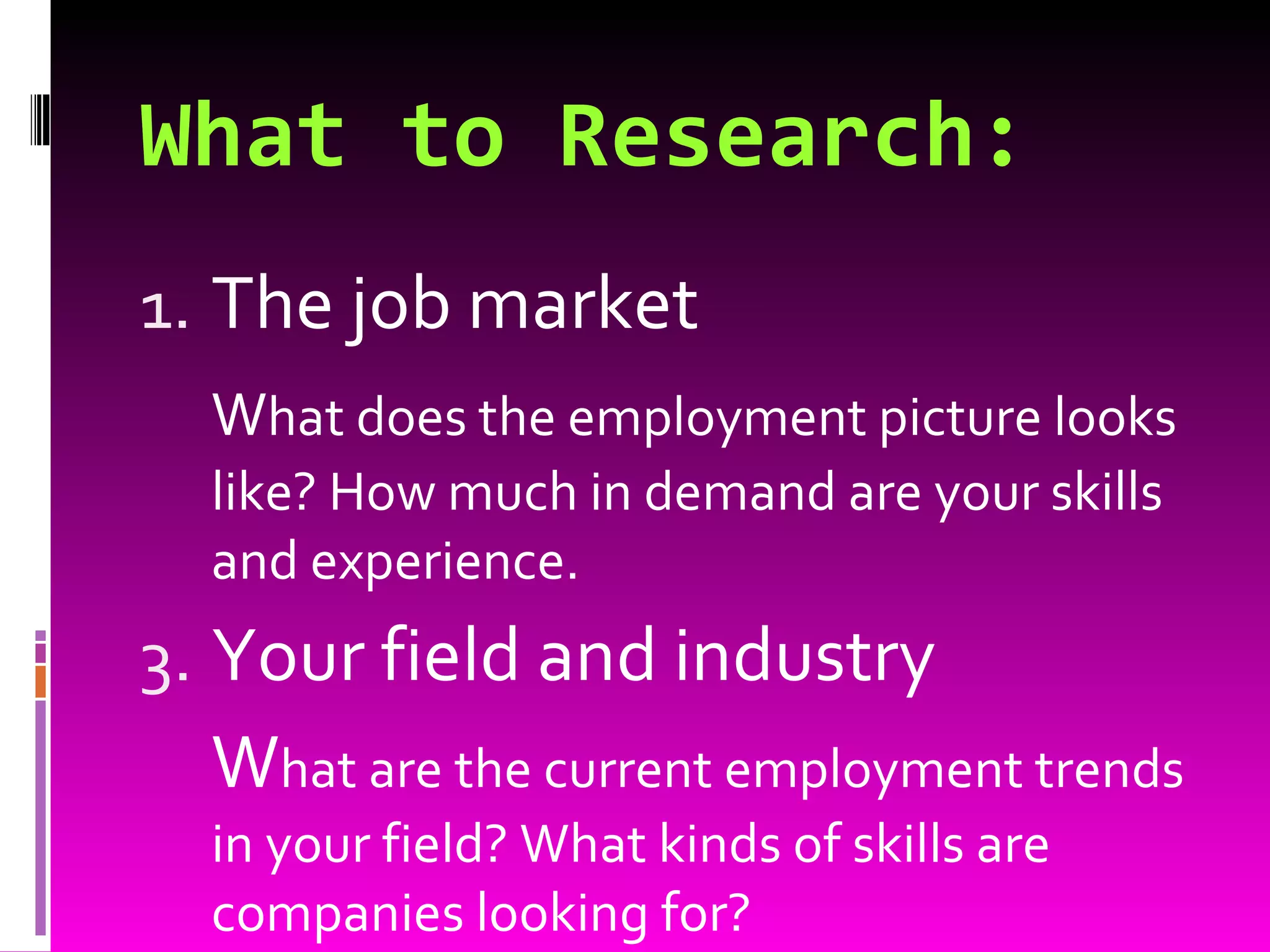 What to Research: The job market W hat does the employment picture looks like? How much in demand are your skills and experience. Your field and industry W hat are the current employment trends in your field? What kinds of skills are companies looking for? 