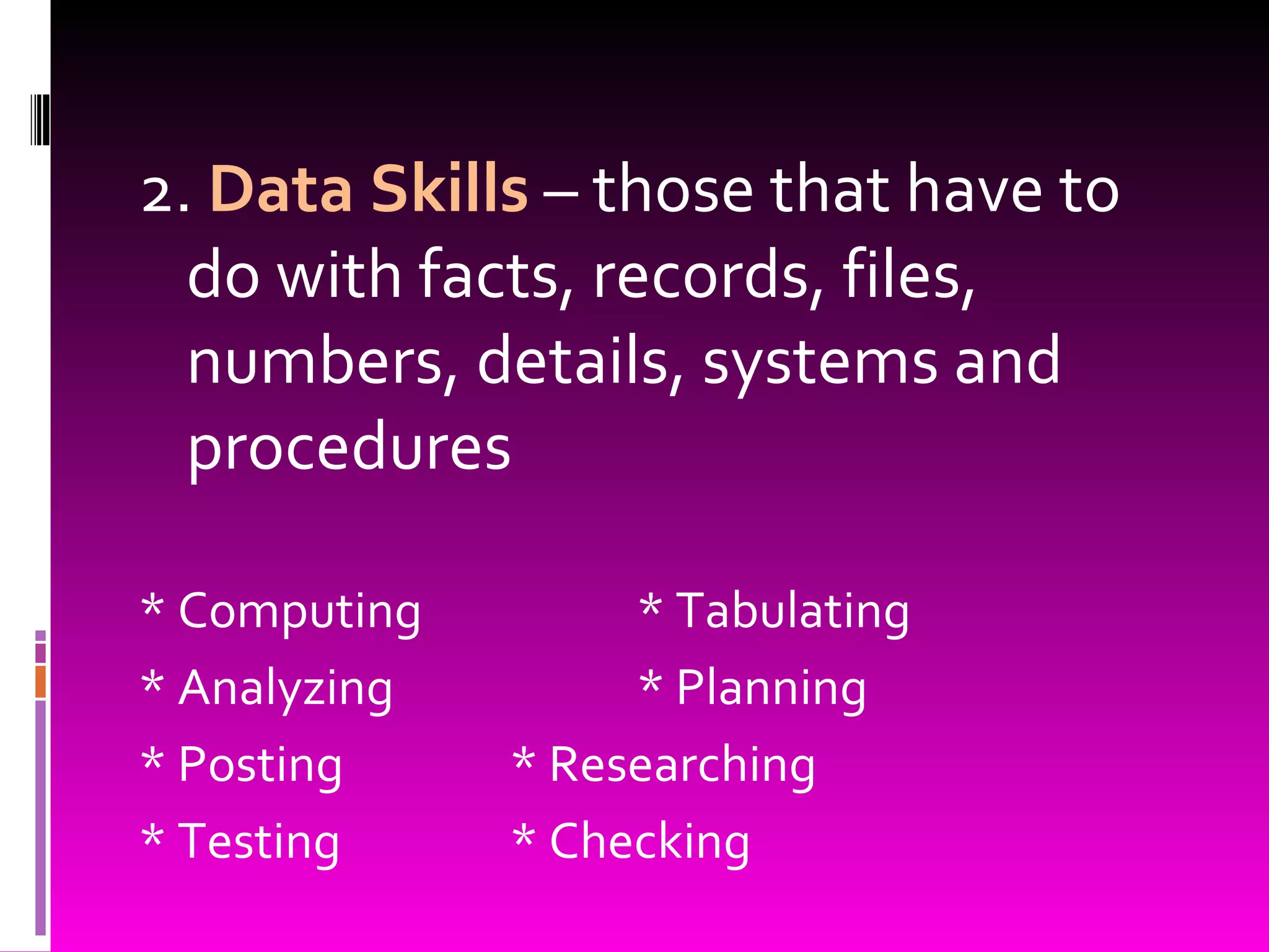 2.  Data Skills  – those that have to do with facts, records, files, numbers, details, systems and procedures * Computing * Tabulating * Analyzing * Planning * Posting * Researching * Testing * Checking 
