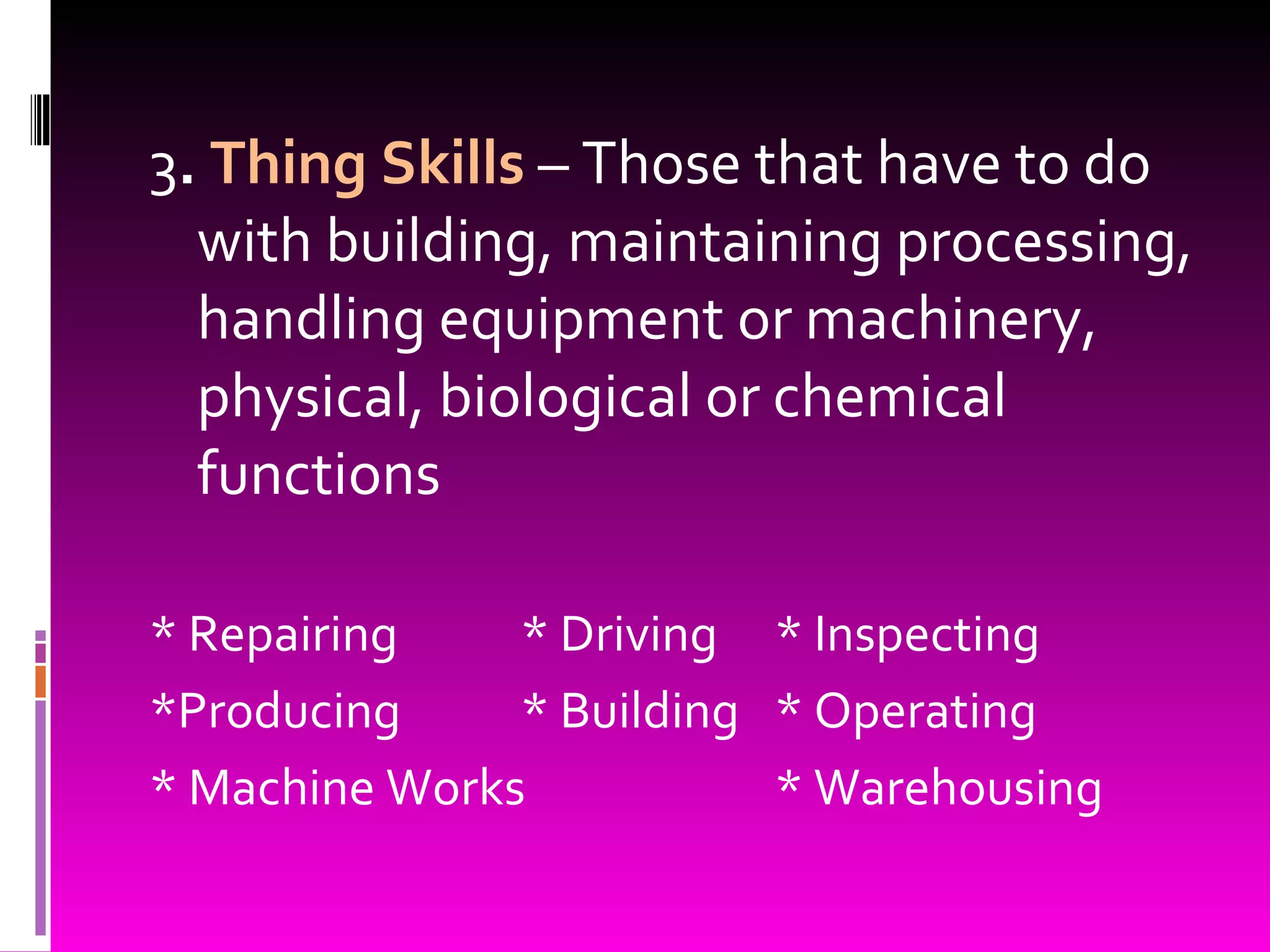 3 .  Thing Skills  – Those that have to do with building, maintaining processing, handling equipment or machinery, physical, biological or chemical functions * Repairing * Driving * Inspecting *Producing * Building * Operating * Machine Works * Warehousing 