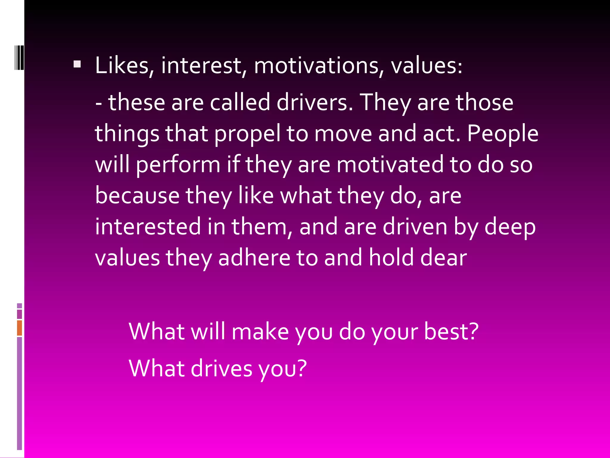 Likes, interest, motivations, values: - these are called drivers. They are those things that propel to move and act. People will perform if they are motivated to do so because they like what they do, are interested in them, and are driven by deep values they adhere to and hold dear What will make you do your best? What drives you? 