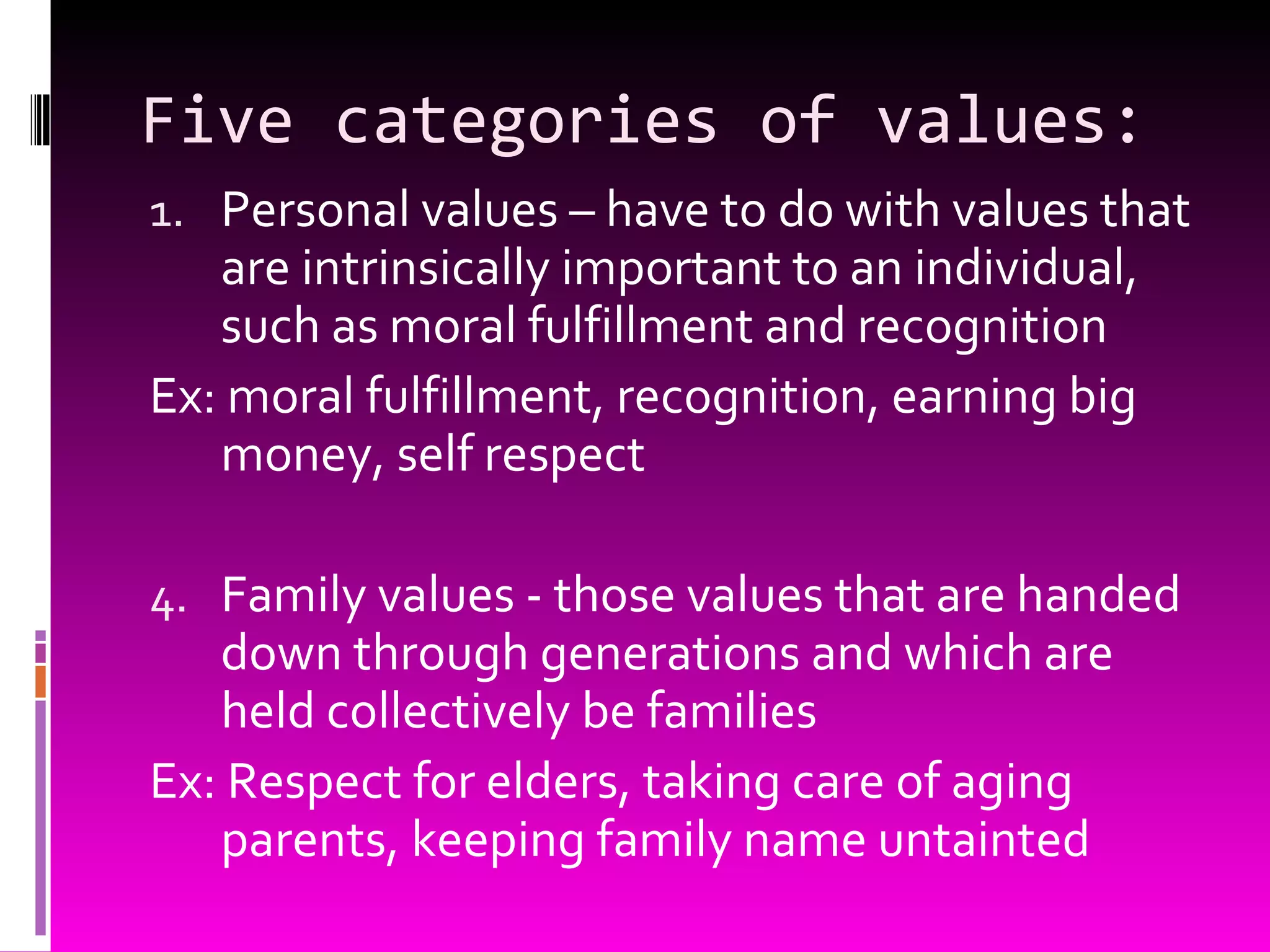 Five categories of values: Personal values – have to do with values that are intrinsically important to an individual, such as moral fulfillment and recognition Ex: moral fulfillment, recognition, earning big money, self respect Family values - those values that are handed down through generations and which are held collectively be families Ex: Respect for elders, taking care of aging parents, keeping family name untainted 