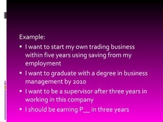 Example:  I want to start my own trading business within five years using saving from my employment I want to graduate with a degree in business management by 2010 I want to be a supervisor after three years in working in this company I should be earning P__ in three years 
