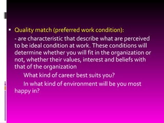 Quality match (preferred work condition): - are characteristic that describe what are perceived to be ideal condition at work. These conditions will determine whether you will fit in the organization or not, whether their values, interest and beliefs with that of the organization What kind of career best suits you? In what kind of environment will be you most happy in? 