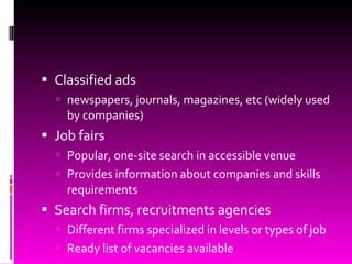 Classified ads newspapers, journals, magazines, etc (widely used by companies) Job fairs Popular, one-site search in accessible venue Provides information about companies and skills requirements Search firms, recruitments agencies Different firms specialized in levels or types of job Ready list of vacancies available 