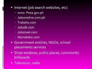 Internet (job search websites, etc) www. Poea.gov.ph Jobsoneline.com.ph Trabaho.com Jobsdb.com Jobstreet.com Mytrabaho.com Government entities, NGOs, school placements services Shop windows, public places, community billboards Television, radio 