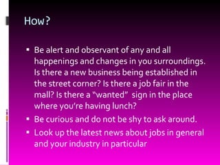 How? Be alert and observant of any and all happenings and changes in you surroundings. Is there a new business being established in the street corner? Is there a job fair in the mall? Is there a “wanted”  sign in the place where you’re having lunch? Be curious and do not be shy to ask around. Look up the latest news about jobs in general and your industry in particular 