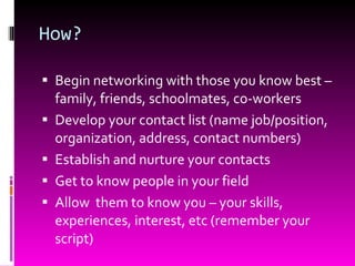 How? Begin networking with those you know best – family, friends, schoolmates, co-workers Develop your contact list (name job/position, organization, address, contact numbers) Establish and nurture your contacts Get to know people in your field Allow  them to know you – your skills, experiences, interest, etc (remember your script) 