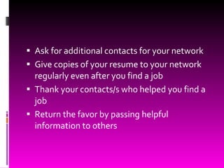 Ask for additional contacts for your network Give copies of your resume to your network regularly even after you find a job Thank your contacts/s who helped you find a job Return the favor by passing helpful information to others 