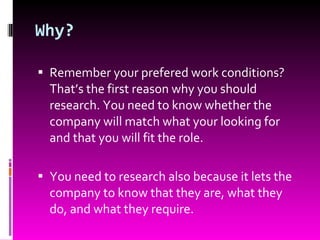 Why? Remember your prefered work conditions? That’s the first reason why you should research. You need to know whether the company will match what your looking for and that you will fit the role. You need to research also because it lets the company to know that they are, what they do, and what they require. 