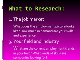What to Research: The job market W hat does the employment picture looks like? How much in demand are your skills and experience. Your field and industry W hat are the current employment trends in your field? What kinds of skills are companies looking for? 