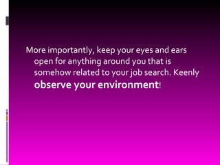 More importantly, keep your eyes and ears open for anything around you that is somehow related to your job search. Keenly  observe your environment ! 