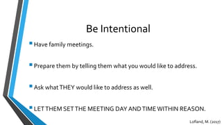 Be Intentional
Have family meetings.
Prepare them by telling them what you would like to address.
Ask whatTHEY would like to address as well.
LETTHEM SETTHE MEETING DAY ANDTIMEWITHIN REASON.
Lofland, M. (2017)
 
