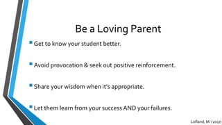 Be a Loving Parent
Get to know your student better.
Avoid provocation & seek out positive reinforcement.
Share your wisdom when it's appropriate.
Let them learn from your success AND your failures.
Lofland, M. (2017)
 