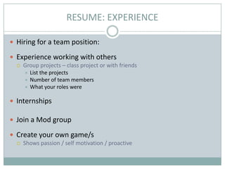 RESUME: EXPERIENCE
 Hiring for a team position:

 Experience working with others


Group projects – class project or with friends
List the projects
 Number of team members
 What your roles were


 Internships
 Join a Mod group

 Create your own game/s


Shows passion / self motivation / proactive

 
