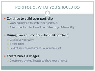 PORTFOLIO: WHAT YOU SHOULD DO
 Continue to build your portfolio
 Work on new art to better your portfolio
 After school – it took me 3 portfolios to get Marvel Gig.
 During Career – continue to build portfolio
 Catalogue your work
 Be prepared
 I didn’t save enough images of my game art
 Create Process Images
 Create step by step images to show your process

 