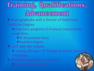 Training, Qualifications, AdvancementMust graduate with a Doctor of Veterinary Medicine DegreeVeterinary programs (3-4 years) requirements range from45-90 semester hoursBachelors Degree I will take the classes.. Zoology, Biology+ AP Biology & Human Anatomy Physiology Attend Michigan State UniversityStudy Veterinary Field