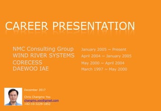 NMC Consulting Group January 2005 ~ Present
WIND RIVER SYSTEMS April 2004 ~ January 2005
CORECESS May 2000 ~ April 2004
DAEWOO IAE March 1997 ~ May 2000
December 2017
Chris Changmo Yoo
changmo.yoo@gmail.com
+82-10-3229-1852
CAREER PRESENTATION
 
