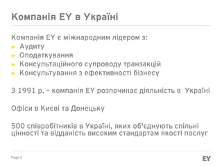 Page 4
Компанія EY в Україні
Компанія EY є міжнародним лідером з:
► Аудиту
► Оподаткування
► Консультаційного супроводу транзакцій
► Консультування з ефективності бізнесу
З 1991 р. – компанія EY розпочинає діяльність в Україні
Офіси в Києві та Донецьку
500 співробітників в Україні, яких об'єднують спільні
цінності та відданість високим стандартам якості послуг
 