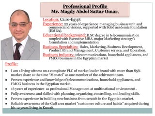 Professional Profile
Mr. Magdy Abdel Sattar Omar,
Location: Cairo-Egypt
Experience: 22 years of experience managing business unit and
commercial divisions, supported with Solid academic foundation
(EMBA).
Educational background: B.SC degree in telecommunication
coupled with Executive MBA, major Marketing strategy’s
formulation and implementation
Business Specialties: Sales, Marketing, Business Development,
Product /Brand Management, Customer service, and Operation.
Business industry: telecommunications, household appliances, and
FMCG business in the Egyptian market
Profile:
l  I am a living witness on a compleate PLC of market leader brand with more than 85%
market share at the time “Menatel” as one member of the achivment team.
l  Proven experience and knowledge of telecommunications, household appliances, and
FMCG business in the Egyptian market.
l  16 years of experience as professional Management at multinational environment .
l  Fully awareness and skilled with planning, organizing, controlling, and leading skills.
l  Proven experience in building new business from scratch in the Egyptian market.
l  Reliable awareness of the Gulf area market "customers culture and habits" acquired during
his 12 years living in Kuwait,
 