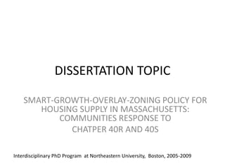 DISSERTATION TOPICSMART-GROWTH-OVERLAY-ZONING POLICY FOR HOUSING SUPPLY IN MASSACHUSETTS: COMMUNITIES RESPONSE TO CHATPER 40R AND 40SInterdisciplinary PhD Program  at Northeastern University,  Boston, 2005-2009