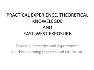 PRACTICAL EXPERIENCE, THEORETICAL KNOWELEGDE ANDEAST-WEST EXPOSUREDiverse perspective and experiences in urban planning research and education