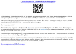 Career Progression And The Career Development
The above quote by Confucius is often quoted, yet job happiness isn't as easily achieved. One of the reasons behind job dissatisfaction is often the
lack of planning. But career progression and the ability find a job that doesn't feel like work requires meticulous research and focus.
In this guide, we'll explain career progression and the reasons why it's so important. We'll provide a four–step plan to help you develop a plan that
guarantees you don't feel left behind when it comes to achieving your career goals.
What is career progression?
The concept of career progressing is closely tied to the idea of career development. Career development is the lifelong process of managing your
circumstances in order to move forward to achieving your personal goals. It's the management of your education, work and leisure activities in a way
that helps you achieve the kind of future you want.
As the definition of progress states, progress is "a process developing gradually towards a more advanced state". Career progression sees you working
towards your ultimate professional goals, little by little.
In essence, career progression determines and outlines the route you should follow in order to reach the career development goals you've set out for
you. For example, your dream career goal might be to own your own business. A career progression plan will help identify the educational and work
related steps you should take in order to get closer to this goal and ultimately, to achieve
Get more content on HelpWriting.net
 