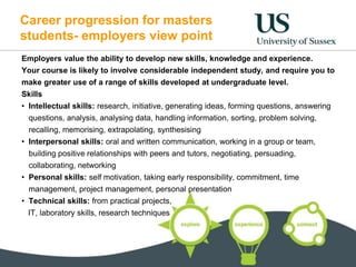 Career progression for masters
students- employers view point
Employers value the ability to develop new skills, knowledge and experience.
Your course is likely to involve considerable independent study, and require you to
make greater use of a range of skills developed at undergraduate level.
Skills
• Intellectual skills: research, initiative, generating ideas, forming questions, answering
questions, analysis, analysing data, handling information, sorting, problem solving,
recalling, memorising, extrapolating, synthesising
• Interpersonal skills: oral and written communication, working in a group or team,
building positive relationships with peers and tutors, negotiating, persuading,
collaborating, networking
• Personal skills: self motivation, taking early responsibility, commitment, time
management, project management, personal presentation
• Technical skills: from practical projects,
IT, laboratory skills, research techniques
 