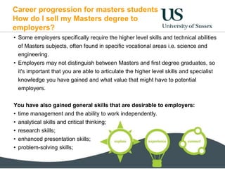 Career progression for masters students
How do I sell my Masters degree to
employers?
• Some employers specifically require the higher level skills and technical abilities
of Masters subjects, often found in specific vocational areas i.e. science and
engineering.
• Employers may not distinguish between Masters and first degree graduates, so
it's important that you are able to articulate the higher level skills and specialist
knowledge you have gained and what value that might have to potential
employers.
You have also gained general skills that are desirable to employers:
• time management and the ability to work independently.
• analytical skills and critical thinking;
• research skills;
• enhanced presentation skills;
• problem-solving skills;
 