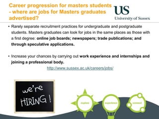 Career progression for masters students
- where are jobs for Masters graduates
advertised?
• Rarely separate recruitment practices for undergraduate and postgraduate
students. Masters graduates can look for jobs in the same places as those with
a first degree: online job boards; newspapers; trade publications; and
through speculative applications.
• Increase your chances by carrying out work experience and internships and
joining a professional body.
http://www.sussex.ac.uk/careers/jobs/
 