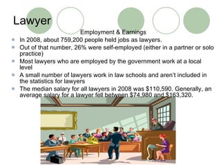 Lawyer Employment & Earnings In 2008, about 759,200 people held jobs as lawyers. Out of that number, 26% were self-employed (either in a partner or solo practice) Most lawyers who are employed by the government work at a local level A small number of lawyers work in law schools and aren’t included in the statistics for lawyers The median salary for all lawyers in 2008 was $110,590. Generally, an average salary for a lawyer fell between $74,980 and $163,320.  