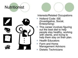 Nutritionist Interests/Related Occupations Holland Code: ISE (Investigative, Social, Enterprising) This career involves figuring out the best diet to help people stay healthy, working with clients, and trying to help them stay on their plan. Health Educators Farm and Home Management Advisors Dietetic Technicians 