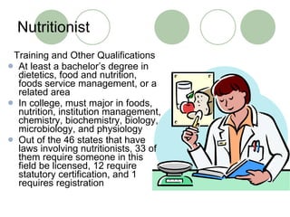 Nutritionist Training and Other Qualifications At least a bachelor’s degree in dietetics, food and nutrition, foods service management, or a related area In college, must major in foods, nutrition, institution management, chemistry, biochemistry, biology, microbiology, and physiology Out of the 46 states that have laws involving nutritionists, 33 of them require someone in this field be licensed, 12 require statutory certification, and 1 requires registration 