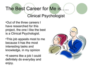 The Best Career for Me is….. Clinical Psychologist Out of the three careers I have researched for this project, the one I like the best is a Clinical Psychologist. This job appeals most to me because it has the most interesting tasks and knowledge, in my opinion It seems like a job I could definitely do everyday and enjoy. 