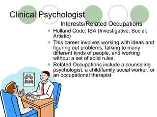 Clinical Psychologist Interests/Related Occupations Holland Code: ISA (Investigative, Social, Artistic) This career involves working with ideas and figuring out problems, talking to many different kinds of people, and working without a set of solid rules.  Related Occupations include a counseling psychologist, a child/family social worker, or an occupational therapist 