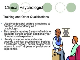 Clinical Psychologist Training and Other Qualifications Usually a doctoral degree is required to practice independently as a psychologist This usually requires 5 years of full-time graduate school, and an additional year of supervised experience. Usually someone who wishes to become a clinical psychologist, besides a doctorate degree, needs an approved internship and 1-2 years of professional experience.  