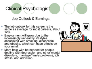 Clinical Psychologist Job Outlook & Earnings The job outlook for this career is the same as average for most careers, about 12% Employment will grow due to the increasingly unhealthy lifestyles associated with smoking, alcoholism, and obesity, which can have effects on your mind. More help with be needed for people dealing with depression and other mental disorders, marriage/family problems, job stress, and addiction.  