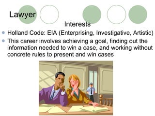 Lawyer Interests Holland Code: EIA (Enterprising, Investigative, Artistic) This career involves achieving a goal, finding out the information needed to win a case, and working without concrete rules to present and win cases 