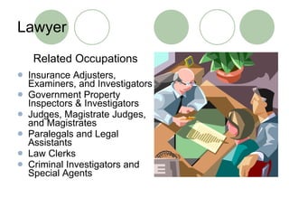 Lawyer Related Occupations Insurance Adjusters, Examiners, and Investigators Government Property Inspectors & Investigators  Judges, Magistrate Judges, and Magistrates Paralegals and Legal Assistants  Law Clerks  Criminal Investigators and Special Agents 