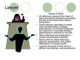 Lawyer Nature of Work All attorneys research the intent of laws and judicial decisions and apply the law to the cases their clients bring them. Some lawyers specialize in areas such as bankruptcy, probate, international, or environmental law, but most are in a private practice specializing in criminal or civil law. Many attorneys are employed in various government positions Some work for State attorneys general, prosecutors, and public defenders in criminal courts Lawyers do most of their work in offices, law libraries, and courtrooms 