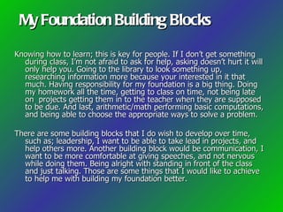 My Foundation Building Blocks

Knowing how to learn; this is key for people. If I don’t get something
  during class, I’m not afraid to ask for help, asking doesn’t hurt it will
  only help you. Going to the library to look something up,
  researching information more because your interested in it that
  much. Having responsibility for my foundation is a big thing. Doing
  my homework all the time, getting to class on time, not being late
  on projects getting them in to the teacher when they are supposed
  to be due. And last, arithmetic/math performing basic computations,
  and being able to choose the appropriate ways to solve a problem.

There are some building blocks that I do wish to develop over time,
  such as; leadership, I want to be able to take lead in projects, and
  help others more. Another building block would be communication, I
  want to be more comfortable at giving speeches, and not nervous
  while doing them. Being alright with standing in front of the class
  and just talking. Those are some things that I would like to achieve
  to help me with building my foundation better.
 