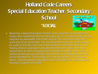 Holland Code Careers
 Special Education Teacher, Secondary
                School
                                *SOCIAL
• Becoming a Special Education Teacher at the secondary school level has
   always been something that has interested me. In my Holland Code this job
   matched my personality with what I scored. This job scored under the
   social part of my personality. The one thing that makes me really want to
   be a part of this job is the fact of helping others who really need it. Your
   helping children understand concepts that they don’t know at all. Your
   always there for them and guide them through what they need. This is a
   special job because you definitely need to have a lot of patients, and the
   will to help them all. These things are in my personality. I love to help
   others, and help people understand things. The salary for being a Special
   Education Teacher is $48,690.
 