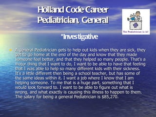 Holland Code Career
              Pediatrician, General
                           *Investigative
• A general Pediatrician gets to help out kids when they are sick, they
   get to go home at the end of the day and know that they made
   someone feel better, and that they helped so many people. That’s a
   major thing that I want to do, I want to be able to have that feeling
   that I was able to help so many different kids with their sickness.
   It’s a little different then being a school teacher, but has some of
   the same ideas within it. I want a job where I know that I am
   helping someone. To me that is a huge part, something that I
   would look forward to. I want to be able to figure out what is
   wrong, and what exactly is causing this illness to happen to them.
   The salary for being a general Pediatrician is $85,270.
 