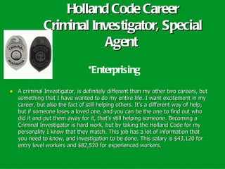 Holland Code Career
             Criminal Investigator, Special
                         Agent
                                *Enterprising

• A criminal Investigator, is definitely different than my other two careers, but
   something that I have wanted to do my entire life. I want excitement in my
   career, but also the fact of still helping others. It’s a different way of help,
   but if someone loses a loved one, and you can be the one to find out who
   did it and put them away for it, that’s still helping someone. Becoming a
   Criminal Investigator is hard work, but by taking the Holland Code for my
   personality I know that they match. This job has a lot of information that
   you need to know, and investigation to be done. This salary is $43,120 for
   entry level workers and $82,520 for experienced workers.
 
